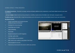 Adobe Connect, from Dreamtek
It’s designed around you... Dreamtek can design, develop and deploy additional room components, so we’ll tailor Adobe Connect to your exact
requirements.
…And your budgets. Adobe Connect can be purchased as a monthly or yearly service. No hidden costs. No hassles. Just great control.
Try before you buy. Dreamtek offers in-depth demonstrations and a trial account, so you can test Adobe Connect in your own environment.
Key features include:
•	
	

Unique customisation and company-branded
desktop sharing and whiteboard

•	

Participant list, chat and polling

•	

Voice/Video over IP (VoIP)

•	

Video embedding

•	

File transfer

•	

Bespoke development and API integration

•	

Live high -quality video

•	

Fully recordable and easy playback

•	

98%+ reach to your audience using Adobe’s Flash Player

•	

Data encryption for security

•	

Fixed costs can be licensed in the cloud or within your premises

8

 