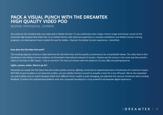 Pack a visual punch with the Dreamtek
High Quality Video Pod
Bespoke. Professional. Superior.
You could use the standard web-cam video pod in Adobe Connect. Or you could enjoy even crisper, clearer image and sharper sound via the
Dreamtek High Quality (HQ) Video Pod. As an Adobe Partner with extensive experience in complex installations and Adobe Connect training
programs, our development team created this pod for Adobe. Discover the Adobe Connect experience…intensified.

How does the HQ Video Pod work?
The meeting organiser streams a video feed into the HQ Video Pod, and the quality is enhanced as far as bandwidth allows. The video feed is then
broadcast to the Adobe Connect audience via Dreamtek’s international network of servers. Viewers see the stream in the same way they would a
video on YouTube or BBC iplayer – only in real time! The host can interact with the audience via chat, Q&A and polling features.
Lights, camera, action: Want to go XL?
Dreamtek can couple the HQ Video Pod with studio-quality cameras, lighting, sound and an experienced team of technicians for maximum impact.
We’ll film at your location or our favourite studios, use your Adobe Connect account or provide a room for a one-off event. We’ve also expanded
our pod to allow users to switch between feeds from different hosts, enable in-pod messaging, see attendee lists and use emoticons when sending
feedback. Combine this sophisticated platform with your corporate branding for a truly powerful and bespoke digital experience.

9

 