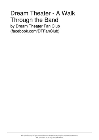 Dream Theater - A Walk
Through the Band
by Dream Theater Fan Club
(facebook.com/DTFanClub)




     PDF generated using the open source mwlib toolkit. See http://code.pediapress.com/ for more information.
                               PDF generated at: Fri, 26 Aug 2011 20:40:26 UTC
 
