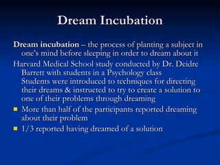 Dream Incubation Dream incubation  – the process of planting a subject in one’s mind before sleeping in order to dream about it Harvard Medical School study conducted by Dr. Deidre Barrett with students in a Psychology class Students were introduced to techniques for directing their dreams & instructed to try to create a solution to one of their problems through dreaming More than half of the participants reported dreaming about their problem 1/3 reported having dreamed of a solution 