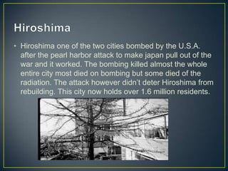 • Hiroshima one of the two cities bombed by the U.S.A.
  after the pearl harbor attack to make japan pull out of the
  war and it worked. The bombing killed almost the whole
  entire city most died on bombing but some died of the
  radiation. The attack however didn’t deter Hiroshima from
  rebuilding. This city now holds over 1.6 million residents.
 