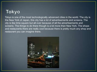 Tokyo is one of the most technologically advanced cities in the world. The city is
the New York of Japan, this city has a lot of advertisements and screens. The
city is like time square but all over because of all the advertisements and
screens. The things to do there though is a lot more than New York. The shops
and restaurants there are really cool because there is pretty much any shop and
restaurant you can imagine there.
 