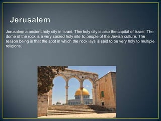 Jerusalem a ancient holy city in Israel. The holy city is also the capital of Israel. The
dome of the rock is a very sacred holy site to people of the Jewish culture. The
reason being is that the spot in which the rock lays is said to be very holy to multiple
religions.
 