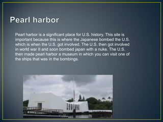 Pearl harbor is a significant place for U.S. history. This site is
important because this is where the Japanese bombed the U.S.
which is when the U.S. got involved. The U.S. then got involved
in world war II and soon bombed japan with a nuke. The U.S.
then made pearl harbor a museum in which you can visit one of
the ships that was in the bombings.
 