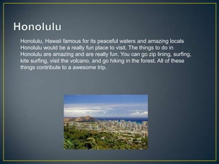 Honolulu, Hawaii famous for its peaceful waters and amazing locals
Honolulu would be a really fun place to visit. The things to do in
Honolulu are amazing and are really fun. You can go zip lining, surfing,
kite surfing, visit the volcano, and go hiking in the forest. All of these
things contribute to a awesome trip.
 