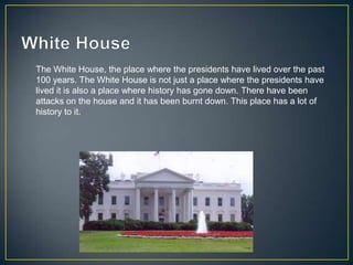 The White House, the place where the presidents have lived over the past
100 years. The White House is not just a place where the presidents have
lived it is also a place where history has gone down. There have been
attacks on the house and it has been burnt down. This place has a lot of
history to it.
 