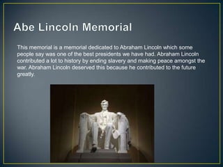 This memorial is a memorial dedicated to Abraham Lincoln which some
people say was one of the best presidents we have had. Abraham Lincoln
contributed a lot to history by ending slavery and making peace amongst the
war. Abraham Lincoln deserved this because he contributed to the future
greatly.
 