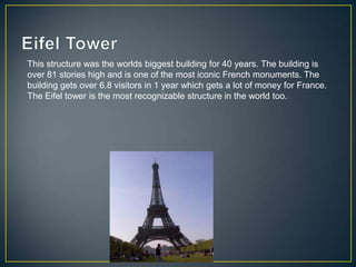 This structure was the worlds biggest building for 40 years. The building is
over 81 stories high and is one of the most iconic French monuments. The
building gets over 6.8 visitors in 1 year which gets a lot of money for France.
The Eifel tower is the most recognizable structure in the world too.
 