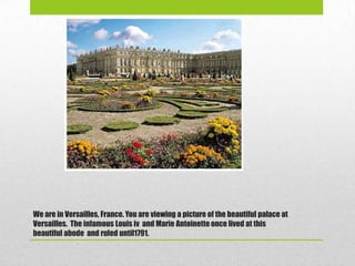 We are in Versailles, France. You are viewing a picture of the beautiful palace at
Versailles. The infamous Louis iv and Marie Antoinette once lived at this
beautiful abode and ruled until1791.
 