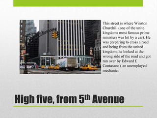 This street is where Winston
                    Churchill (one of the unite
                    kingdoms most famous prime
                    ministers was hit by a car). He
                    was preparing to cross a road
                    and being from the united
                    kingdom, he looked at the
                    wrong side of the road and got
                    run over by Edward f.
                    Contasano ( an unemployed
                    mechanic.




High five, from 5th Avenue
 