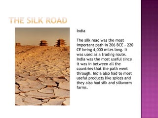 India

The silk road was the most
important path in 206 BCE – 220
CE being 4,000 miles long. It
was used as a trading route.
India was the most useful since
it was in between all the
countries that the path went
through. India also had to most
useful products like spices and
they also had silk and silkworm
farms.
 