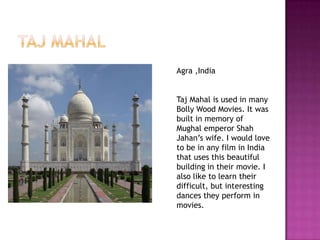 Agra ,India


Taj Mahal is used in many
Bolly Wood Movies. It was
built in memory of
Mughal emperor Shah
Jahan’s wife. I would love
to be in any film in India
that uses this beautiful
building in their movie. I
also like to learn their
difficult, but interesting
dances they perform in
movies.
 