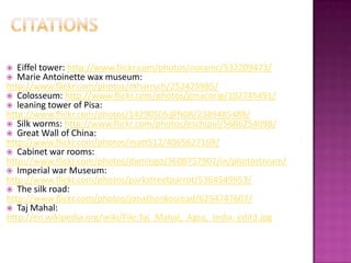   Eiffel tower: http://www.flickr.com/photos/noramc/532209473/
  Marie Antoinette wax museum:
http://www.flickr.com/photos/mharrsch/252425985/
 Colosseum: http://www.flickr.com/photos/gmacorig/102745491/
 leaning tower of Pisa:
http://www.flickr.com/photos/14290505@N08/2389485489/
 Silk worms: http://www.flickr.com/photos/eschipul/5686254098/
 Great Wall of China:
http://www.flickr.com/photos/matt512/4065627169/
 Cabinet war rooms:
http://www.flickr.com/photos/damingo/3608757902/in/photostream/
 Imperial war Museum:
http://www.flickr.com/photos/parkstreetparrot/5364549953/
 The silk road:
http://www.flickr.com/photos/jonathankosread/6294747607/
 Taj Mahal:
http://en.wikipedia.org/wiki/File:Taj_Mahal,_Agra,_India_edit3.jpg
 