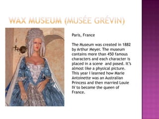 Paris, France

The Museum was created in 1882
by Arthur Meyer. The museum
contains more than 450 famous
characters and each character is
placed in a scene and posed. It’s
almost like a physical picture.
This year I learned how Marie
Antoinette was an Australian
Princess and then married Louie
IV to become the queen of
France.
 