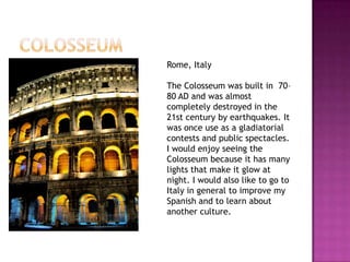 Rome, Italy

The Colosseum was built in 70–
80 AD and was almost
completely destroyed in the
21st century by earthquakes. It
was once use as a gladiatorial
contests and public spectacles.
I would enjoy seeing the
Colosseum because it has many
lights that make it glow at
night. I would also like to go to
Italy in general to improve my
Spanish and to learn about
another culture.
 