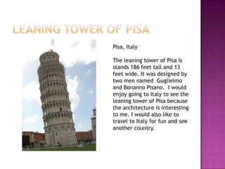 Pisa, Italy

The leaning tower of Pisa is
stands 186 feet tall and 13
feet wide. It was designed by
two men named Guglielmo
and Bonanno Pisano. I would
enjoy going to Italy to see the
leaning tower of Pisa because
the architecture is interesting
to me. I would also like to
travel to Italy for fun and see
another country.
 