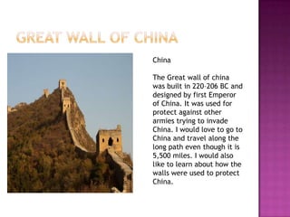 China

The Great wall of china
was built in 220–206 BC and
designed by first Emperor
of China. It was used for
protect against other
armies trying to invade
China. I would love to go to
China and travel along the
long path even though it is
5,500 miles. I would also
like to learn about how the
walls were used to protect
China.
 