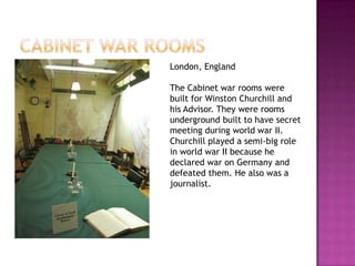 London, England

The Cabinet war rooms were
built for Winston Churchill and
his Advisor. They were rooms
underground built to have secret
meeting during world war II.
Churchill played a semi-big role
in world war II because he
declared war on Germany and
defeated them. He also was a
journalist.
 