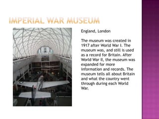 England, London

The museum was created in
1917 after World War I. The
museum was, and still is used
as a record for Britain. After
World War II, the museum was
expanded for more
information and records. The
museum tells all about Britain
and what the country went
through during each World
War.
 