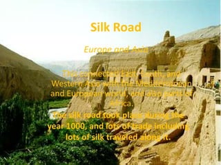 Silk Road
         Europe and Asia

    This connected East, South, and
 Western Asia with the Mediterranean
 and European world, and also parts of
                   Africa.
 The silk road took place during the
year 1000, and lots of trade including
     lots of silk traveled along it.
 