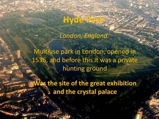 Hyde Park
         London, England

 Multiuse park in London, opened in
1536, and before this it was a private
           hunting ground

Was the site of the great exhibition
      and the crystal palace
 