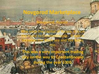 Novgorod Marketplace
         Novgorod, Russia

Was once the capital of Russia, it is on
the route to Constantinople. It was in
 between the Black sea and the Baltic
                sea.
This was a very important trading
city on the way to Constantinople
       during the year 1000.
 
