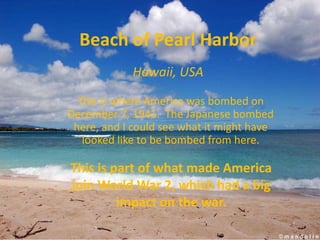 Beach of Pearl Harbor
            Hawaii, USA

  This is where America was bombed on
December 7, 1941. The Japanese bombed
 here, and I could see what it might have
   looked like to be bombed from here.

This is part of what made America
join World War 2, which had a big
         impact on the war.
 