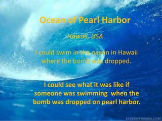 Ocean of Pearl Harbor
          Hawaii, USA

I could swim in the ocean in Hawaii
   where the bomb was dropped.


   I could see what it was like if
someone was swimming when the
bomb was dropped on pearl harbor.
 
