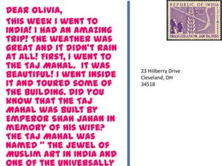 Dear Olivia,
This week I went to
India! I had an amazing
trip! The weather was
great and it didn’t rain
at all! First, I went to
the Taj Mahal. It was
beautiful! I went inside
it and toured some of
the building. Did you
know that the Taj
Mahal was built by
Emperor Shah Jahan in
memory of his wife?
The Taj Mahal was
named “ the jewel of
Muslim art in India and
23 Hillberry Drive
Cleveland, OH
34518
 