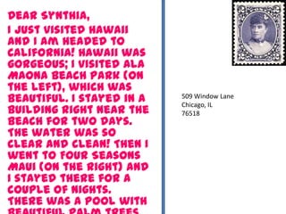 Dear Synthia,
I just visited Hawaii
and I am headed to
California! Hawaii was
gorgeous; I visited Ala
Maona Beach Park (on
the left), which was
beautiful. I stayed in a
building right near the
beach for two days.
The water was so
clear and clean! Then I
went to Four Seasons
Maui (on the right) and
I stayed there for a
couple of nights.
There was a pool with
509 Window Lane
Chicago, IL
76518
 