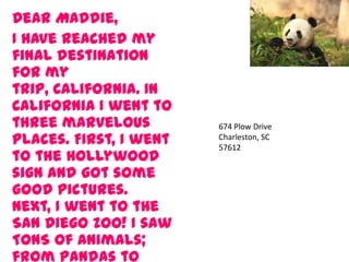 Dear Maddie,
I have reached my
final destination
for my
trip, California. In
California I went to
three marvelous
places. First, I went
to the Hollywood
sign and got some
good pictures.
Next, I went to the
San Diego Zoo! I saw
TONS of animals;
from pandas to
674 Plow Drive
Charleston, SC
57612
 