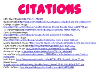 CitationsEiffel Tower Image: http://bit.ly/174zPO7
Big Ben Image: http://blog.robertstrachan.com/archives/316/big-ben-and-the-london-eye/
Champs – élysées Image:
http://commons.wikimedia.org/wiki/File:Champs_Elysees_Grande_Roue_p1040793.jpg
Taj Mahal Image: http://commons.wikimedia.org/wiki/File:Taj_Mahal_Front.JPG
Kerala Backwaters Image:
http://commons.wikimedia.org/wiki/File:Kerala_Backwaters_Sunset.JPG
Hogenakkal Falls Image:
https://commons.wikimedia.org/wiki/File:Hogenakkal_Falls_a_close_look.jpg
Maona Beach Park Image: http://www.to-hawaii.com/oahu/beaches/ala-moana-beach-park.php
Four Seasons Maui Image: http://www.flickr.com/photos/sel/8537301692/
Hollywood Sign Image: http://www.fotopedia.com/items/flickr-3796152911
Disneyland Image: http://www.fotopedia.com/items/flickr-4199496921
London Stamp: http://depositphotos.com/11740695/stock-illustration-London-England-
stamp.html
India Stamp: https://commons.wikimedia.org/wiki/File:1950_Republic_India_03.jpg
Hawaii Stamp:
http://commons.wikimedia.org/wiki/File:Stamp_Hawaii_1891_Liliuokalani_Sc52.jpg
California Stamp: http://www.flickr.com/photos/fortherock/3899158834/
 