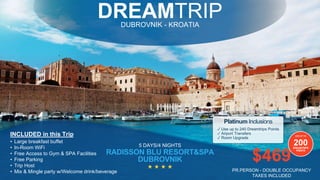DREAMTRIPDUBROVNIK - KROATIA
5 DAYS/4 NIGHTS
RADISSON BLU RESORT&SPA
DUBROVNIK
INCLUDED in this Trip
• Large breakfast buffet
• In-Room WiFi
• Free Access to Gym & SPA Facilities
• Free Parking
• Trip Host
• Mix & Mingle party w/Welcome drink/beverage
★ ★ ★ ★
✓ Use up to 240 Dreamtrips Points
✓ Airport Transfers
✓ Room Upgrade
Platinum Inclusions
USE UP TO
200DREAMTRIPS
POINTS
$469
PR.PERSON - DOUBLE OCCUPANCY
TAXES INCLUDED
 