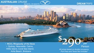 12 DAYS, 11 NIGHTS
AUSTRALIAN CRUISE
All prices based on double occupancy
Port Fees and Taxes Not Included
per
Person
• RCCL Rhapsody of the Seas
• Sydney, Newcastle, Cairns,
Willis Island, Coral Sea Island,
Airlie Beach, Brisbane
 