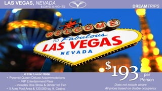 per
Person
• 4 Star Luxor Hotel
• Pyramid Queen Deluxe Accommodations
• VIP Entertainment Pass
- Includes One Show & Dinner for Two
• 5 Acre Pool Area & 120,000 sq. ft. Casino
Does not include airfare
All prices based on double occupancy
LAS VEGAS, NEVADA
5 DAYS, 4 NIGHTS
 