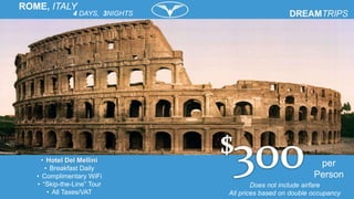 per
Person
• Hotel Del Mellini
• Breakfast Daily
• Complimentary WiFi
• “Skip-the-Line” Tour
• All Taxes/VAT
4 DAYS, 3NIGHTS
ROME, ITALY
Does not include airfare
All prices based on double occupancy
 