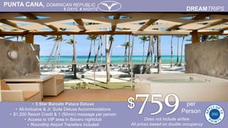 PUNTA CANA, DOMINICAN REPUBLIC
5 DAYS, 4 NIGHTS
• 5 Star Barcelo Palace Deluxe
• All-Inclusive & Jr. Suite Deluxe Accommodations
• $1,200 Resort Credit & 1 (50min) massage per person
• Access to VIP area in Bávaro nightclub
• Roundtrip Airport Transfers included
per
Person
Does not include airfare
All prices based on double occupancy
 