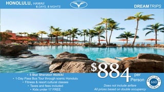 Does not include airfare
All prices based on double occupancy
HONOLULU, HAWAII
6 DAYS, 5 NIGHTS
• 5 Star Sheraton Waikiki
• 1-Day Pass Bus Tour through scenic Honolulu
• Fitness & resort cultural classes
• Taxes and fees included
• Kids under 17 FREE
per
Person
 