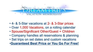 • 4- & 5-Star vacations at 2- & 3-Star prices
• Over 1,000 Vacations, on a rolling calendar
• Spouse/Significant Other/Guest + Children
• Company handles all reservations & planning
• Set trips on set dates and custom vacations
•Guaranteed Best Price or You Go For Free!
 