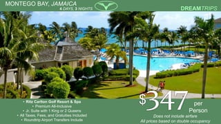 MONTEGO BAY, JAMAICA
• Ritz Carlton Golf Resort & Spa
• Premium All-Inclusive
• Jr. Suite with 1 King or 2 Queens
• All Taxes, Fees, and Gratuities Included
• Roundtrip Airport Transfers Include
per
Person
4 DAYS, 3 NIGHTS
$347Does not include airfare
All prices based on double occupancy
 
