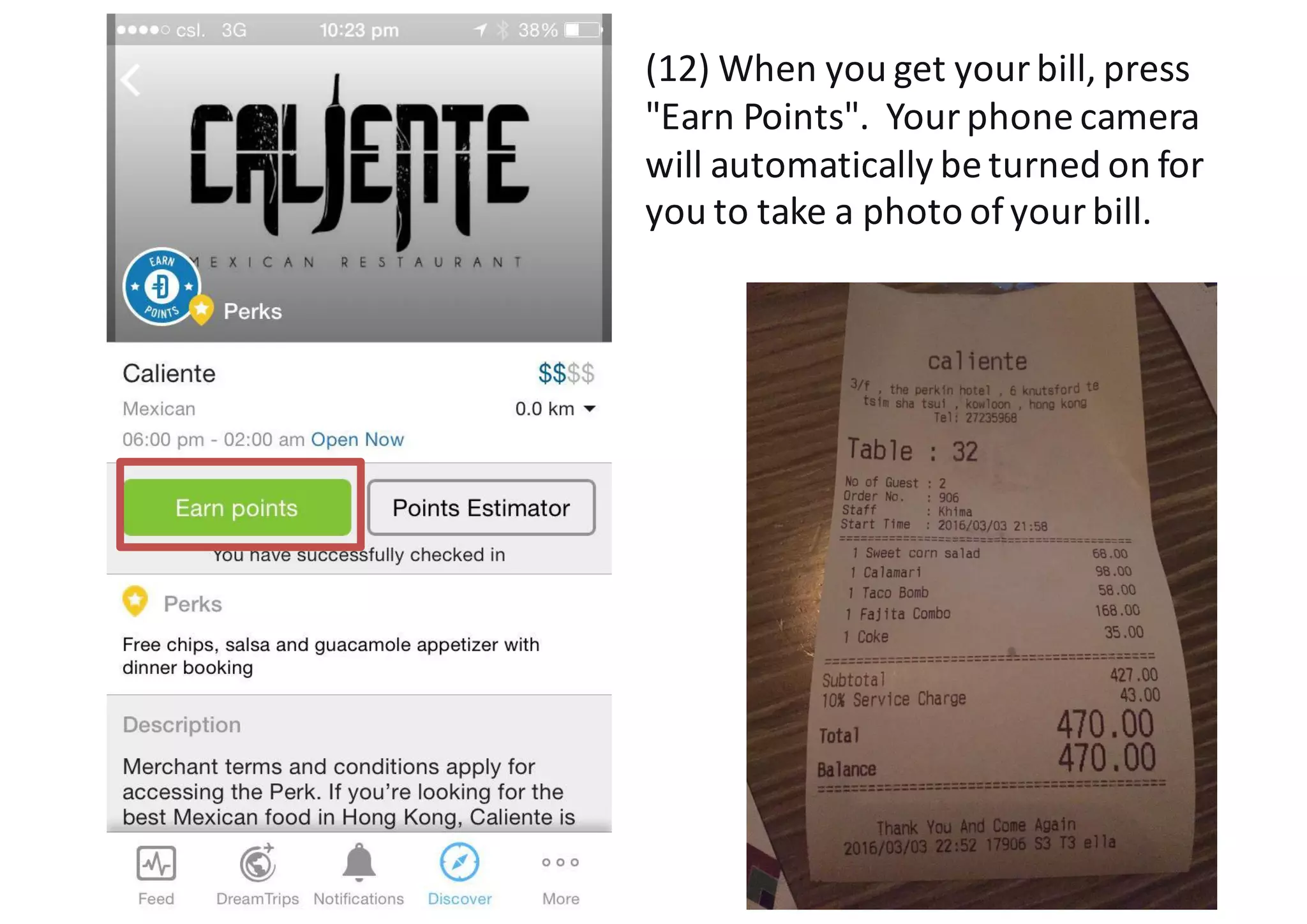 (12)	
  When	
  you	
  get	
  your	
  bill,	
  press	
  
"Earn	
  Points".	
  	
  Your	
  phone	
  camera	
  
will	
  automatically	
  be	
  turned	
  on	
  for	
  
you	
  to	
  take	
  a	
  photo	
  of	
  your	
  bill.
 