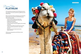 2120
DreamTrips
	 PLATINUM
This membership level redefines travel, offering you access to
hotel upgrades and exclusive experiences available only at the
Platinum level.
With your DreamTrips Platinum Membership, you’ll experience
all the benefits of the DreamTrips Gold Membership, plus,
where and when available:
•• Exclusive Platinum Member-only DreamTrips
•• Advance access and booking for all DreamTrips
•• Upgraded airport transfers
•• Early check-in and late check-out
•• 50 percent discount on the room upgrade cost for available
room types
•• Platinum Perks: Additional complimentary excursions,
activities, green fees, spa discounts, resort credits
and more
•• Apply 20 percent more DreamTrips Points per
Reward DreamTrip
$299.99 initial membership fee, plus $99.99 per month
membership fee.
21
United Arab Emirates
 