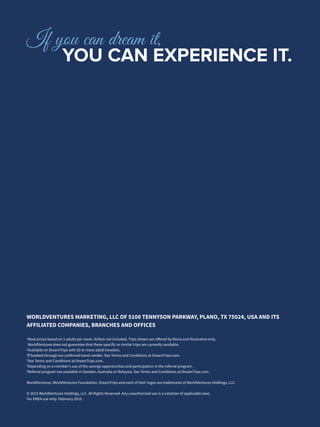 WORLDVENTURES MARKETING, LLC OF 5100 TENNYSON PARKWAY, PLANO, TX 75024, USA AND ITS
AFFILIATED COMPANIES, BRANCHES AND OFFICES
1
Most prices based on 2 adults per room. Airfare not included. Trips shown are offered by Rovia and illustrative only.
WorldVentures does not guarantee that these specific or similar trips are currently available.
2
Available on DreamTrips with 20 or more adult travelers.
3
If booked through our preferred travel vendor. See Terms and Conditions at DreamTrips.com.
4
See Terms and Conditions at DreamTrips.com.
5
Depending on a member’s use of the savings opportunities and participation in the referral program.
6
Referral program not available in Sweden, Australia or Malaysia. See Terms and Conditions at DreamTrips.com.
WorldVentures, WorldVentures Foundation, DreamTrips and each of their logos are trademarks of WorldVentures Holdings, LLC.
© 2015 WorldVentures Holdings, LLC. All Rights Reserved. Any unauthorized use is a violation of applicable laws.
For EMEA use only. February 2015.
If you can dream it,
		YOU CAN EXPERIENCE IT.
 