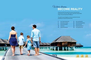 3
Where dreams
		BECOME REALITY
Immerse yourself in the world of our one-of-a-kind travel and
entertainment community. High-quality. Hassle-free. Amenity-filled.
Unique. That’s the DreamTrips™ difference.
The world is at your fingertips. It’s time to experience the many
possibilities of a DreamTrips Membership.
5		 Your Unique Experiences
6		 DreamTrips Examples
8		 DreamTrips Benefits
10	 VolunTours
13	 DreamTrips Rewards
14	 Non-travel Benefits
16	 DreamTrips Memberships
19	 DreamTrips Gold
20	 DreamTrips Platinum
22	 You Should Be Here!
Maldives
 