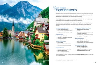 54
Your unique
	EXPERIENCES
DreamTrips is an exceptional travel and entertainment community—enjoy exciting excursions year-
round to extraordinary destinations. Expect the unexpected with customized trip itineraries and
valuable deals at exquisite hotels, fine restaurants and exciting clubs.
Whisk that special someone away to a romantic tropical retreat or plan your next family holiday.
Either way, you choose when, where and how often you’d like to travel.
We couldn’t just call it a holiday. It had to be called a DreamTrip. The best hotel stays. Amazing
destinations. Remarkable experiences. Here are just some of the types of tantalizing trips you
can take1
:
Adrenaline-pumping Adventure
•• Fly high parasailing in Destin
•• Enjoy a thrilling big game drive in Africa
•• Go zip-lining in Costa Rica’s rainforest
Iconic Experiences
•• Walk the Great Wall of China
•• Watch NYC’s Thanksgiving Day parade
•• Tour the Grand Canyon
Seaside Paradise Escapes
•• Hula in Hawaii
•• Explore incredible islands in Greece
•• Relax on the beautiful Riviera Maya
Romantic Getaways
•• Share fine wines and dining in Napa
•• Fall in love again in Paris
•• Cozy up at a Vermont ski lodge
Family-friendly Tours and Theme Parks
•• Relax at luxurious beach resorts
in Florida
•• Go horseback riding and mountain biking
in Hogsback, South Africa
•• Enjoy wave pools, a lazy river and thermal
baths at Slovenia's water park
Action-packed Sports
•• Hike the Eilat Mountains in Israel
•• Attend major golf tournaments
•• Experience world-class soccer tournaments
Excitement on the High Seas
•• Discover Caribbean delights
•• Cruise England’s River Thames
•• Navigate the stunning fjords of Norway
•• Be amazed by Alaska’s ports of call
View a complete list of current, incredible experiences at DreamTrips.com, and set off on your own,
one-of-a-kind adventure.
Austria
4
Prices in U.S. dollars. All prices based on double occupancy. Does NOT include airfare.
No specific DreamTrip is guaranteed to be available at any given time.
 