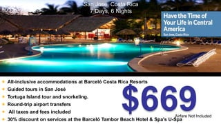 San Jose, Costa Rica 
7 Days, 6 Nights 
 All-inclusive accommodations at Barceló Costa Rica Resorts 
$669 
 Guided tours in San José 
 Tortuga Island tour and snorkeling. 
 Round-trip airport transfers 
 All taxes and fees included 
Airfare Not Included 
 30% discount on services at the Barceló Tambor Beach Hotel & Spa's U-Spa 
 