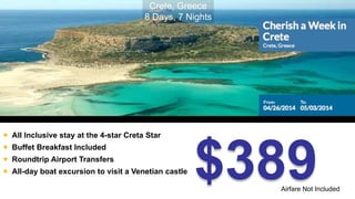 $389 
 All Inclusive stay at the 4-star Creta Star 
 Buffet Breakfast Included 
 Roundtrip Airport Transfers 
 All-day boat excursion to visit a Venetian castle 
Airfare Not Included 
Crete, Greece 
8 Days, 7 Nights 
 
