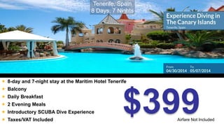  8-day and 7-night stay at the Maritim Hotel Tenerife 
$399 
 Balcony 
 Daily Breakfast 
 2 Evening Meals 
 Introductory SCUBA Dive Experience 
 Taxes/VAT Included 
Tenerife, Spain 
8 Days, 7 Nights 
Airfare Not Included 
 