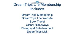 DreamTrips Life Membership 
Includes 
DreamTrips Membership 
DreamTrips Life Website 
Book Travel 
Global Hideaways 
Dining and Entertainment 
DreamTrips Mall 
 