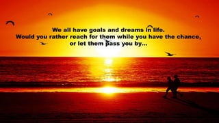 We all have goals and dreams in life. 
Would you rather reach for them while you have the chance, 
or let them pass you by… 
 